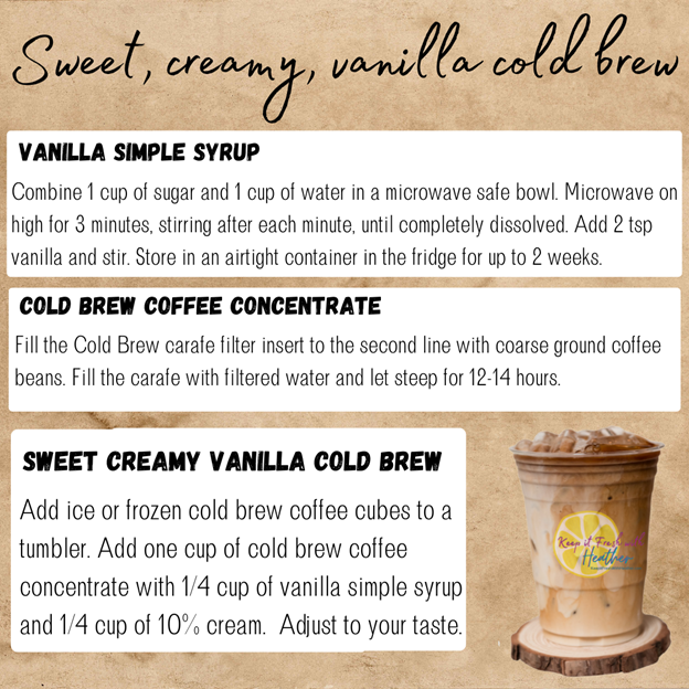 Here's how I make my own version of a Starbucks sweet vanilla cream cold brew at home:


Step 1: Cold brew concentrate - make a batch of extra strong cold brew coffee by filling the filter insert of the Cold Brew Carafe to the second line. Fill the carafe with cold, filtered water, and brew for 12-14 hours. Pull out the filter and refrigerate the cold brew concentrate for up to two weeks. 


Step 2: Vanilla simple syrup - combine 1 cup of water and 1 cup of sugar in a microwave safe bowl. Microwave 60 seconds at a time, stirring in between, until the sugar is dissolved (about 3 minutes). Add 2 tsp of vanilla and stir. Store in an airtight container in the fridge for up to two weeks

Step 3: Add ice cubes or frozen coffee cubes to a large tumbler. Add 1 cup of cold brew concentrate, 1/4 cup of vanilla simple syrup, and 1/4 cup of half & half 10% cream. Stir. Adjust to taste. 