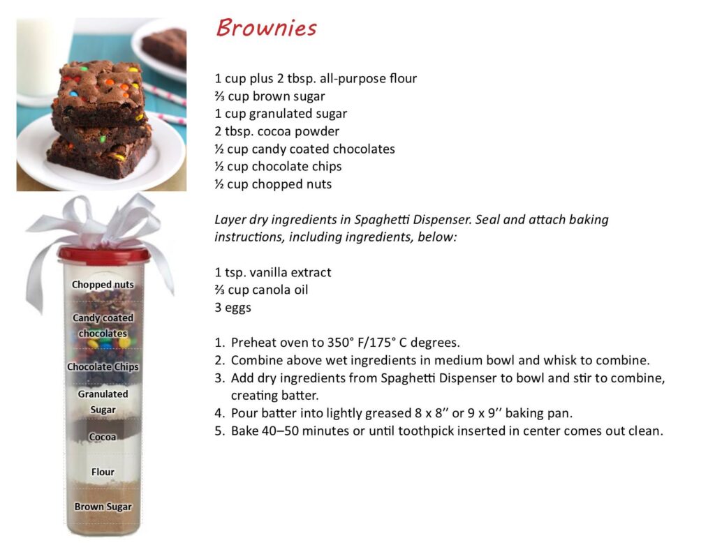 Brownies 
1 cup plus 2 tbsp all purpose flour
2/3 cup brown sugar
1 cup granulated sugar
2 tbsp cocoa powder
1/2 cup candy coated chocolates
1/2 cup chocolate chips
1/2 cup chopped nuts
Layer dry ingredients in Spaghetti Dispenser. Seal and attach baking instructions, including ingredients below:
1stp vanilla extract
2/3 cup canola oil
3 eggs

1. prehead oven to 350 F 
2. combine above wet ingredients in medium bowl and whisk to combine
3. add dry ingredients from spaghetti dispenser to bowl and stir to combine, creating batter
4. pour batter into lightly greased 8x8" or 9x9" baking pan
5. bake 40-50 min or until toothpick inserted in center comes out clean