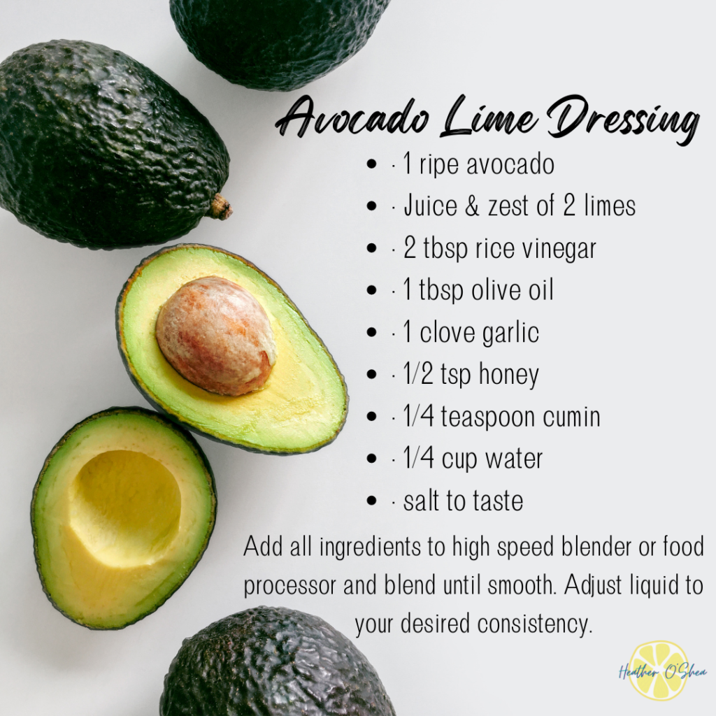 Avocado Lime Dressing
• 1 ripe avocado
• Juice & zest of 2 limes
• 2 tbsp rice vinegar
• 1 tbsp olive oil
• 1 clove garlic
• 1/2 tsp honey
• 1/4 teaspoon cumin
• 1/4 cup water
• salt to taste
Add all ingredients to high speed blender or food processor and blend until smooth. Adjust liquid to your desired consistency.